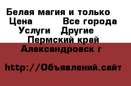 Белая магия и только. › Цена ­ 100 - Все города Услуги » Другие   . Пермский край,Александровск г.